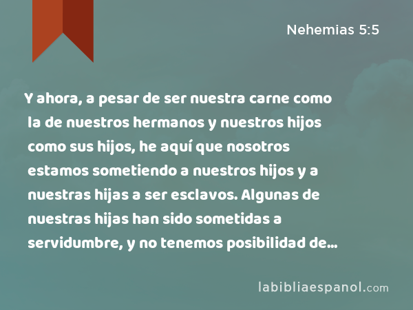 Y ahora, a pesar de ser nuestra carne como la de nuestros hermanos y nuestros hijos como sus hijos, he aquí que nosotros estamos sometiendo a nuestros hijos y a nuestras hijas a ser esclavos. Algunas de nuestras hijas han sido sometidas a servidumbre, y no tenemos posibilidad de rescatarlas; porque nuestras tierras y viñas están en poder de otros. - Nehemias 5:5