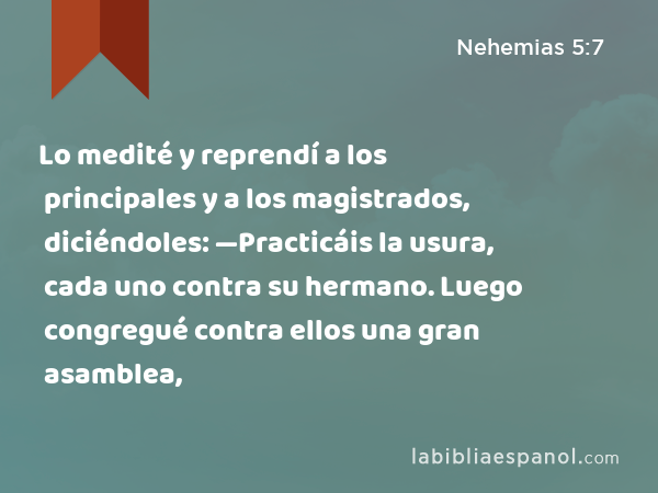 Lo medité y reprendí a los principales y a los magistrados, diciéndoles: —Practicáis la usura, cada uno contra su hermano. Luego congregué contra ellos una gran asamblea, - Nehemias 5:7