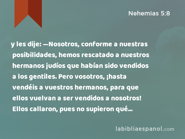 y les dije: —Nosotros, conforme a nuestras posibilidades, hemos rescatado a nuestros hermanos judíos que habían sido vendidos a los gentiles. Pero vosotros, ¡hasta vendéis a vuestros hermanos, para que ellos vuelvan a ser vendidos a nosotros! Ellos callaron, pues no supieron qué responder. - Nehemias 5:8