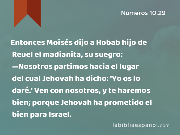 Entonces Moisés dijo a Hobab hijo de Reuel el madianita, su suegro: —Nosotros partimos hacia el lugar del cual Jehovah ha dicho: 'Yo os lo daré.' Ven con nosotros, y te haremos bien; porque Jehovah ha prometido el bien para Israel. - Números 10:29