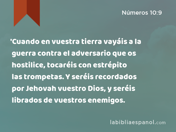 'Cuando en vuestra tierra vayáis a la guerra contra el adversario que os hostilice, tocaréis con estrépito las trompetas. Y seréis recordados por Jehovah vuestro Dios, y seréis librados de vuestros enemigos. - Números 10:9