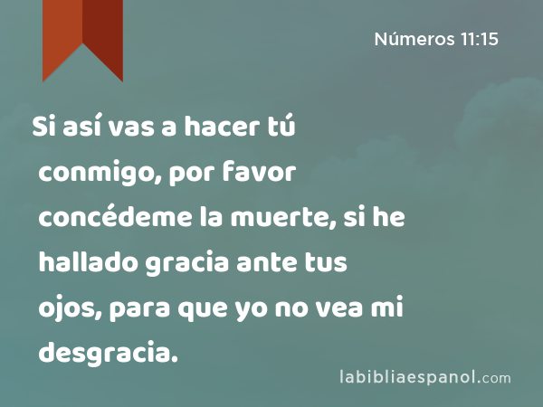 Si así vas a hacer tú conmigo, por favor concédeme la muerte, si he hallado gracia ante tus ojos, para que yo no vea mi desgracia. - Números 11:15