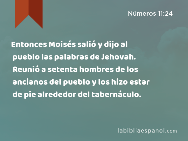 Entonces Moisés salió y dijo al pueblo las palabras de Jehovah. Reunió a setenta hombres de los ancianos del pueblo y los hizo estar de pie alrededor del tabernáculo. - Números 11:24