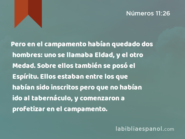 Pero en el campamento habían quedado dos hombres: uno se llamaba Eldad, y el otro Medad. Sobre ellos también se posó el Espíritu. Ellos estaban entre los que habían sido inscritos pero que no habían ido al tabernáculo, y comenzaron a profetizar en el campamento. - Números 11:26