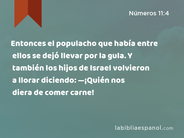 Entonces el populacho que había entre ellos se dejó llevar por la gula. Y también los hijos de Israel volvieron a llorar diciendo: —¡Quién nos diera de comer carne! - Números 11:4