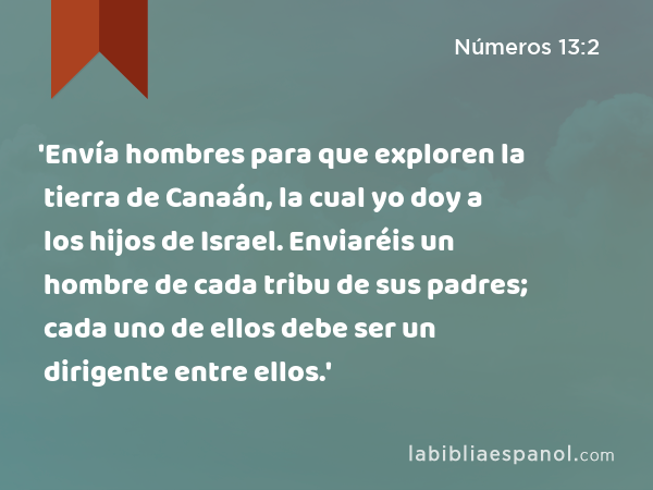 'Envía hombres para que exploren la tierra de Canaán, la cual yo doy a los hijos de Israel. Enviaréis un hombre de cada tribu de sus padres; cada uno de ellos debe ser un dirigente entre ellos.' - Números 13:2