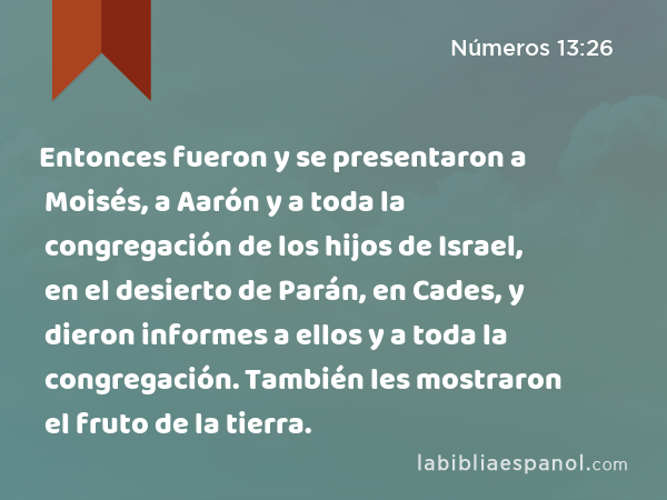 Entonces fueron y se presentaron a Moisés, a Aarón y a toda la congregación de los hijos de Israel, en el desierto de Parán, en Cades, y dieron informes a ellos y a toda la congregación. También les mostraron el fruto de la tierra. - Números 13:26