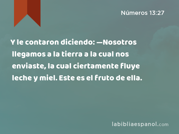 Y le contaron diciendo: —Nosotros llegamos a la tierra a la cual nos enviaste, la cual ciertamente fluye leche y miel. Este es el fruto de ella. - Números 13:27