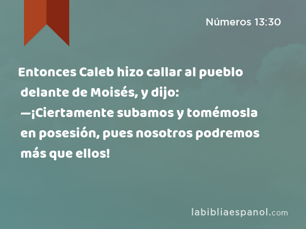 Entonces Caleb hizo callar al pueblo delante de Moisés, y dijo: —¡Ciertamente subamos y tomémosla en posesión, pues nosotros podremos más que ellos! - Números 13:30