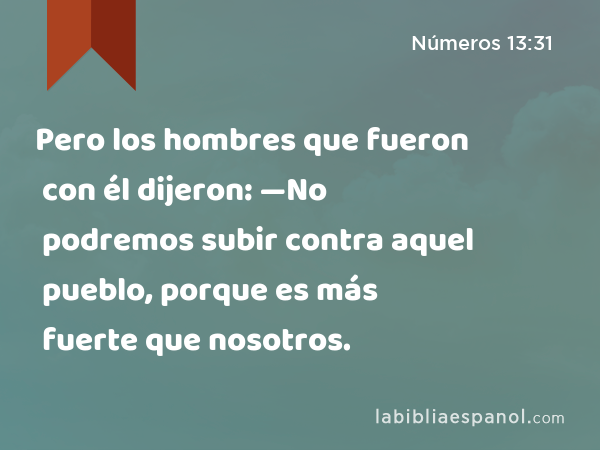 Pero los hombres que fueron con él dijeron: —No podremos subir contra aquel pueblo, porque es más fuerte que nosotros. - Números 13:31