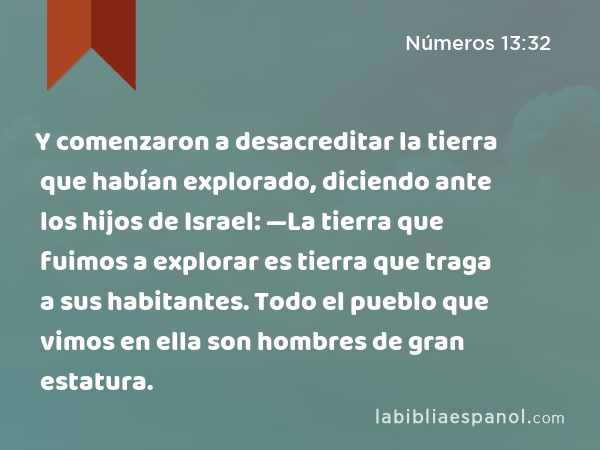 Y comenzaron a desacreditar la tierra que habían explorado, diciendo ante los hijos de Israel: —La tierra que fuimos a explorar es tierra que traga a sus habitantes. Todo el pueblo que vimos en ella son hombres de gran estatura. - Números 13:32