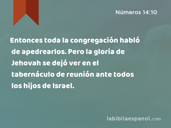 Entonces toda la congregación habló de apedrearlos. Pero la gloria de Jehovah se dejó ver en el tabernáculo de reunión ante todos los hijos de Israel. - Números 14:10