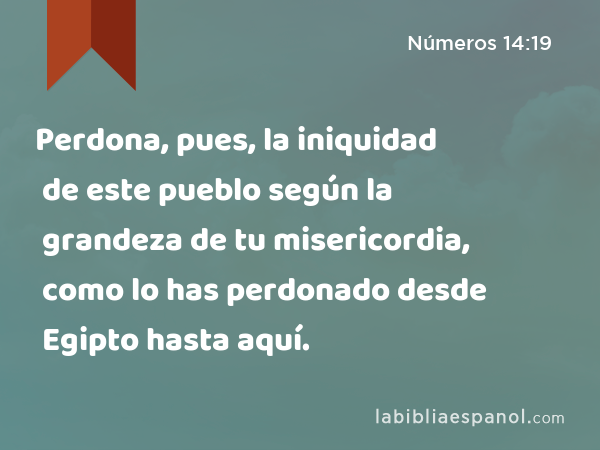 Perdona, pues, la iniquidad de este pueblo según la grandeza de tu misericordia, como lo has perdonado desde Egipto hasta aquí. - Números 14:19