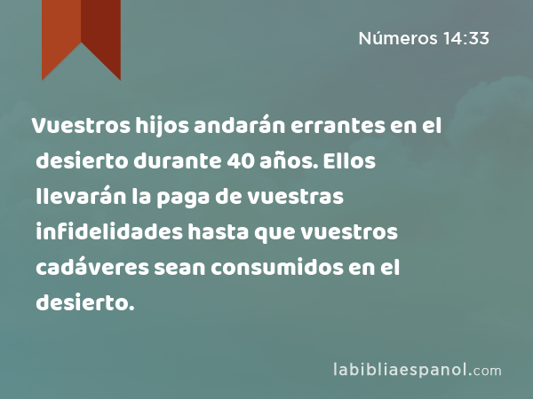 Vuestros hijos andarán errantes en el desierto durante 40 años. Ellos llevarán la paga de vuestras infidelidades hasta que vuestros cadáveres sean consumidos en el desierto. - Números 14:33