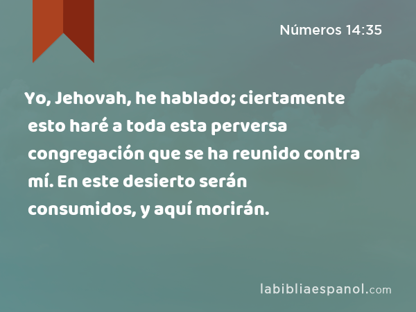 Yo, Jehovah, he hablado; ciertamente esto haré a toda esta perversa congregación que se ha reunido contra mí. En este desierto serán consumidos, y aquí morirán. - Números 14:35