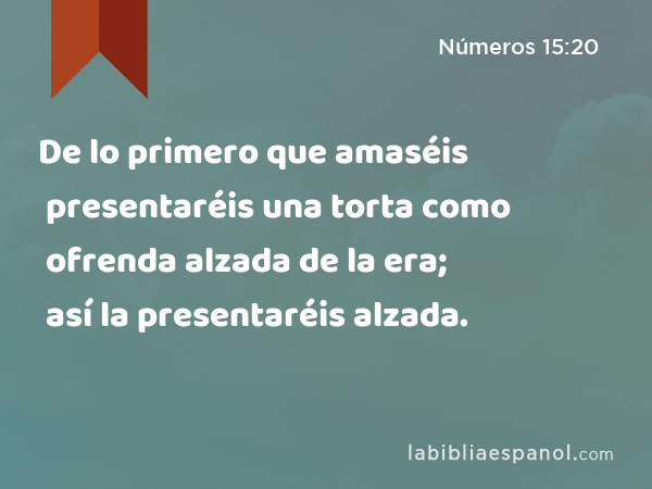 De lo primero que amaséis presentaréis una torta como ofrenda alzada de la era; así la presentaréis alzada. - Números 15:20