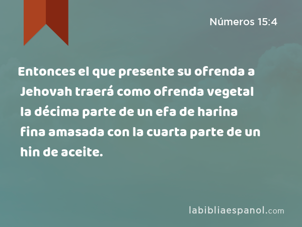 Entonces el que presente su ofrenda a Jehovah traerá como ofrenda vegetal la décima parte de un efa de harina fina amasada con la cuarta parte de un hin de aceite. - Números 15:4