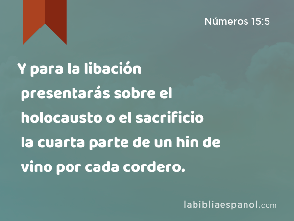 Y para la libación presentarás sobre el holocausto o el sacrificio la cuarta parte de un hin de vino por cada cordero. - Números 15:5