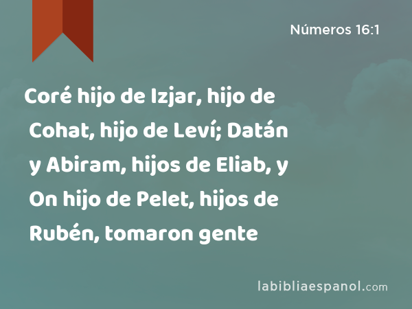 Coré hijo de Izjar, hijo de Cohat, hijo de Leví; Datán y Abiram, hijos de Eliab, y On hijo de Pelet, hijos de Rubén, tomaron gente - Números 16:1