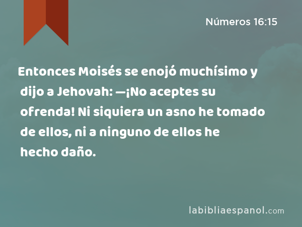 Entonces Moisés se enojó muchísimo y dijo a Jehovah: —¡No aceptes su ofrenda! Ni siquiera un asno he tomado de ellos, ni a ninguno de ellos he hecho daño. - Números 16:15