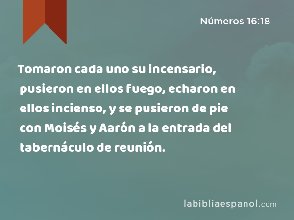 Tomaron cada uno su incensario, pusieron en ellos fuego, echaron en ellos incienso, y se pusieron de pie con Moisés y Aarón a la entrada del tabernáculo de reunión. - Números 16:18