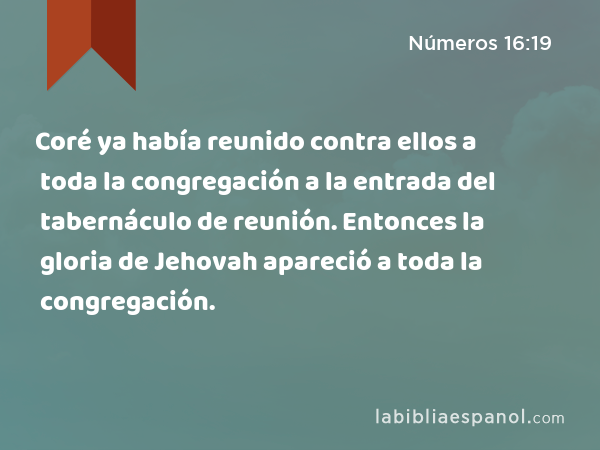 Coré ya había reunido contra ellos a toda la congregación a la entrada del tabernáculo de reunión. Entonces la gloria de Jehovah apareció a toda la congregación. - Números 16:19