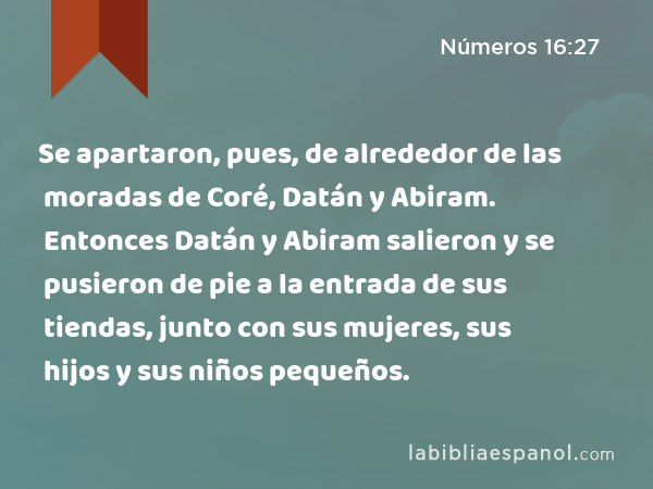 Se apartaron, pues, de alrededor de las moradas de Coré, Datán y Abiram. Entonces Datán y Abiram salieron y se pusieron de pie a la entrada de sus tiendas, junto con sus mujeres, sus hijos y sus niños pequeños. - Números 16:27