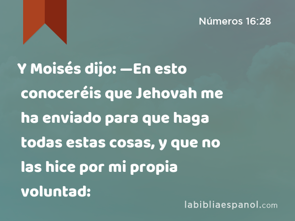 Y Moisés dijo: —En esto conoceréis que Jehovah me ha enviado para que haga todas estas cosas, y que no las hice por mi propia voluntad: - Números 16:28