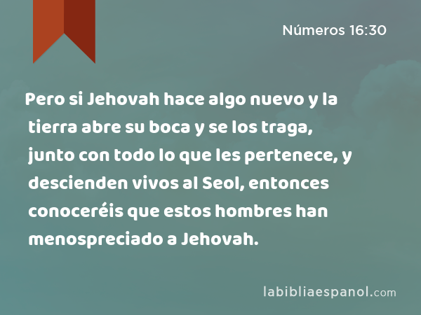 Pero si Jehovah hace algo nuevo y la tierra abre su boca y se los traga, junto con todo lo que les pertenece, y descienden vivos al Seol, entonces conoceréis que estos hombres han menospreciado a Jehovah. - Números 16:30