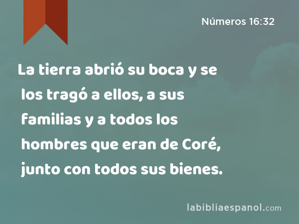 La tierra abrió su boca y se los tragó a ellos, a sus familias y a todos los hombres que eran de Coré, junto con todos sus bienes. - Números 16:32