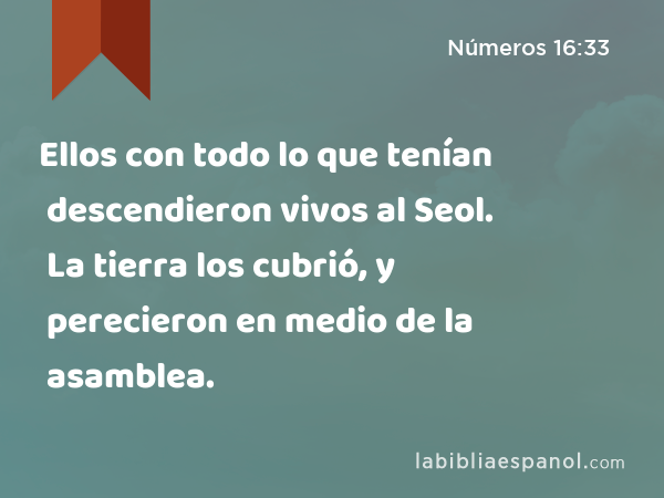 Ellos con todo lo que tenían descendieron vivos al Seol. La tierra los cubrió, y perecieron en medio de la asamblea. - Números 16:33