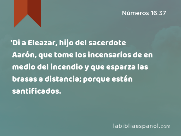 'Di a Eleazar, hijo del sacerdote Aarón, que tome los incensarios de en medio del incendio y que esparza las brasas a distancia; porque están santificados. - Números 16:37