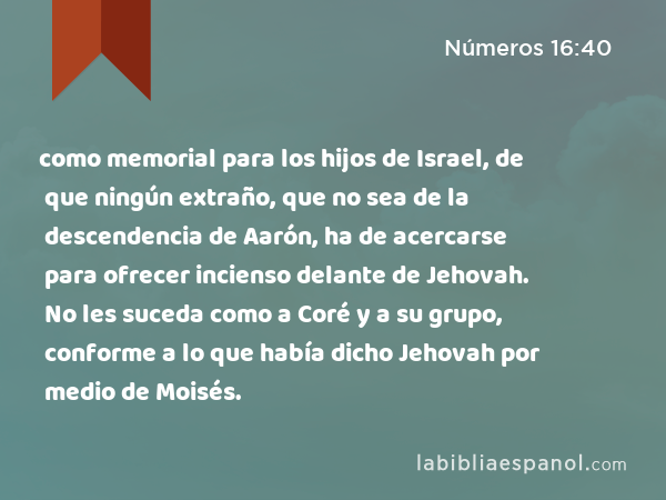 como memorial para los hijos de Israel, de que ningún extraño, que no sea de la descendencia de Aarón, ha de acercarse para ofrecer incienso delante de Jehovah. No les suceda como a Coré y a su grupo, conforme a lo que había dicho Jehovah por medio de Moisés. - Números 16:40