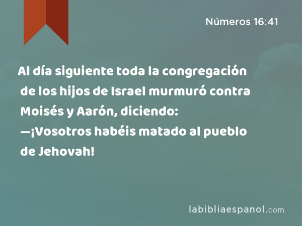 Al día siguiente toda la congregación de los hijos de Israel murmuró contra Moisés y Aarón, diciendo: —¡Vosotros habéis matado al pueblo de Jehovah! - Números 16:41