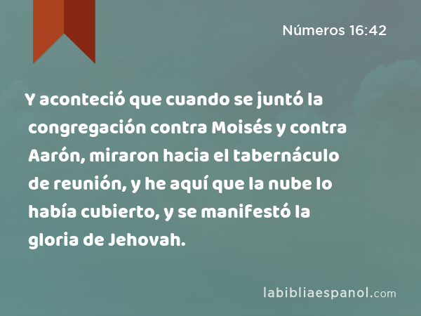 Y aconteció que cuando se juntó la congregación contra Moisés y contra Aarón, miraron hacia el tabernáculo de reunión, y he aquí que la nube lo había cubierto, y se manifestó la gloria de Jehovah. - Números 16:42