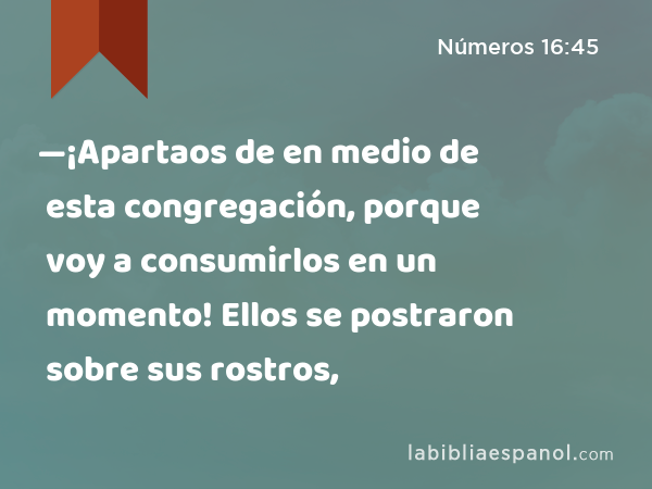 —¡Apartaos de en medio de esta congregación, porque voy a consumirlos en un momento! Ellos se postraron sobre sus rostros, - Números 16:45