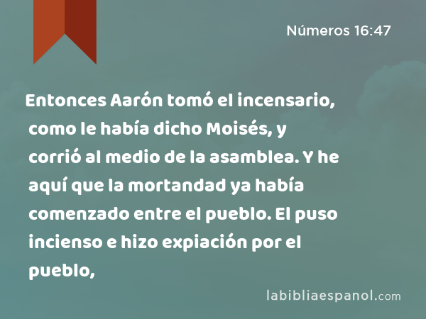 Entonces Aarón tomó el incensario, como le había dicho Moisés, y corrió al medio de la asamblea. Y he aquí que la mortandad ya había comenzado entre el pueblo. El puso incienso e hizo expiación por el pueblo, - Números 16:47