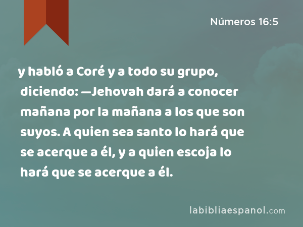 y habló a Coré y a todo su grupo, diciendo: —Jehovah dará a conocer mañana por la mañana a los que son suyos. A quien sea santo lo hará que se acerque a él, y a quien escoja lo hará que se acerque a él. - Números 16:5