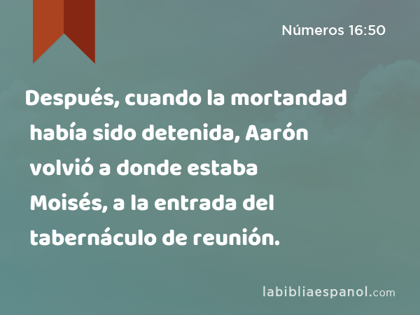 Después, cuando la mortandad había sido detenida, Aarón volvió a donde estaba Moisés, a la entrada del tabernáculo de reunión. - Números 16:50