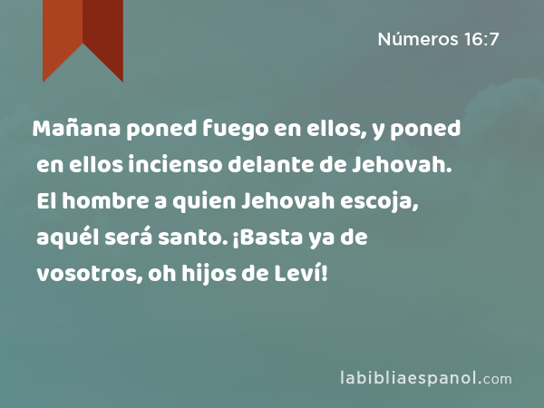 Mañana poned fuego en ellos, y poned en ellos incienso delante de Jehovah. El hombre a quien Jehovah escoja, aquél será santo. ¡Basta ya de vosotros, oh hijos de Leví! - Números 16:7