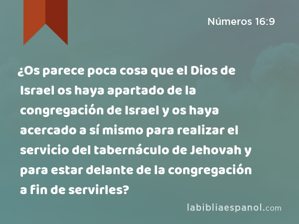 ¿Os parece poca cosa que el Dios de Israel os haya apartado de la congregación de Israel y os haya acercado a sí mismo para realizar el servicio del tabernáculo de Jehovah y para estar delante de la congregación a fin de servirles? - Números 16:9