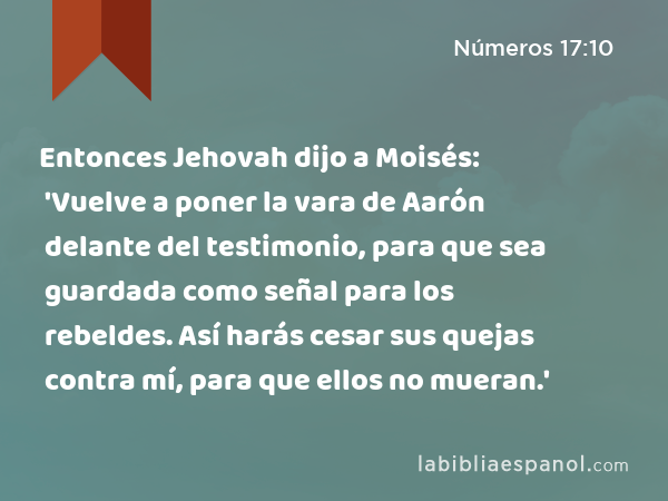 Entonces Jehovah dijo a Moisés: 'Vuelve a poner la vara de Aarón delante del testimonio, para que sea guardada como señal para los rebeldes. Así harás cesar sus quejas contra mí, para que ellos no mueran.' - Números 17:10