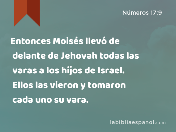 Entonces Moisés llevó de delante de Jehovah todas las varas a los hijos de Israel. Ellos las vieron y tomaron cada uno su vara. - Números 17:9