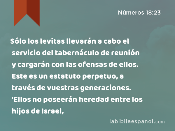 Sólo los levitas llevarán a cabo el servicio del tabernáculo de reunión y cargarán con las ofensas de ellos. Este es un estatuto perpetuo, a través de vuestras generaciones. 'Ellos no poseerán heredad entre los hijos de Israel, - Números 18:23