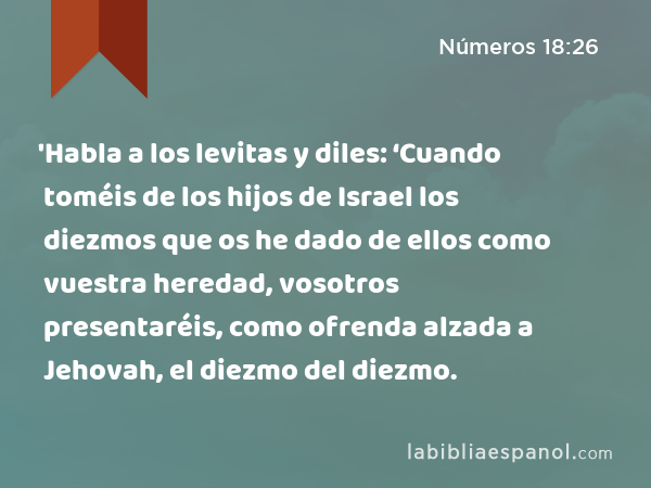 'Habla a los levitas y diles: ‘Cuando toméis de los hijos de Israel los diezmos que os he dado de ellos como vuestra heredad, vosotros presentaréis, como ofrenda alzada a Jehovah, el diezmo del diezmo. - Números 18:26