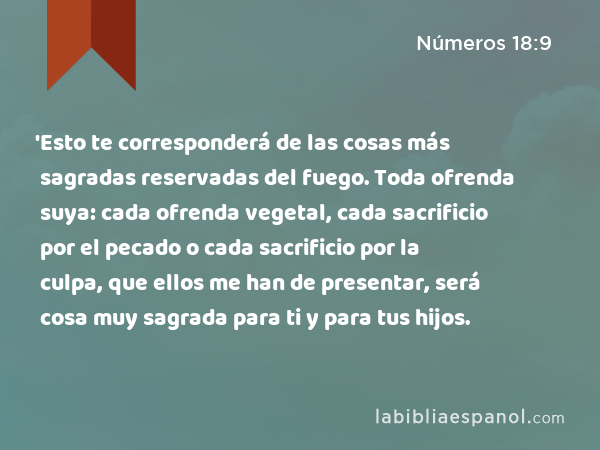 'Esto te corresponderá de las cosas más sagradas reservadas del fuego. Toda ofrenda suya: cada ofrenda vegetal, cada sacrificio por el pecado o cada sacrificio por la culpa, que ellos me han de presentar, será cosa muy sagrada para ti y para tus hijos. - Números 18:9