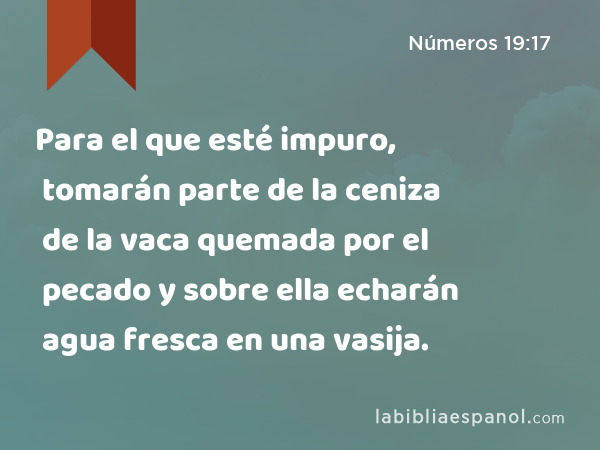 Para el que esté impuro, tomarán parte de la ceniza de la vaca quemada por el pecado y sobre ella echarán agua fresca en una vasija. - Números 19:17