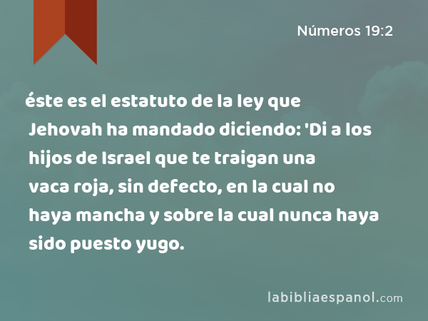 éste es el estatuto de la ley que Jehovah ha mandado diciendo: 'Di a los hijos de Israel que te traigan una vaca roja, sin defecto, en la cual no haya mancha y sobre la cual nunca haya sido puesto yugo. - Números 19:2