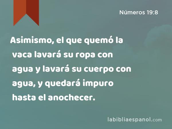 Asimismo, el que quemó la vaca lavará su ropa con agua y lavará su cuerpo con agua, y quedará impuro hasta el anochecer. - Números 19:8