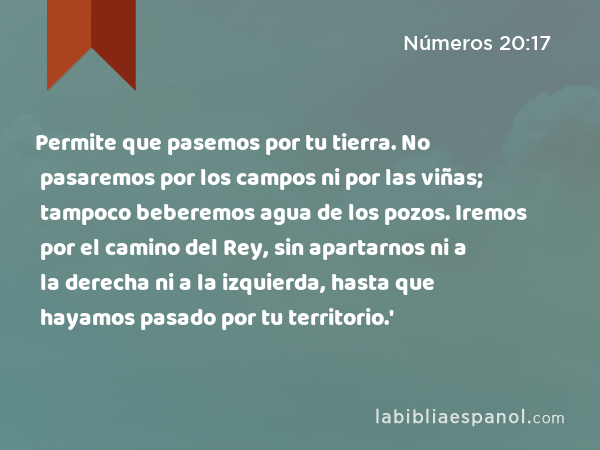 Permite que pasemos por tu tierra. No pasaremos por los campos ni por las viñas; tampoco beberemos agua de los pozos. Iremos por el camino del Rey, sin apartarnos ni a la derecha ni a la izquierda, hasta que hayamos pasado por tu territorio.' - Números 20:17